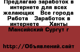 Предлагаю,заработок в интернете для всех желающих - Все города Работа » Заработок в интернете   . Ханты-Мансийский,Сургут г.